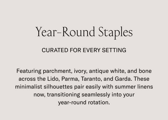 Year-Round Staples CURATED FOR EVERY SETTING Featuring parchment, ivory, antique white, and bone across the Lido, Parma, Taranto, and Garda. These minimalist silhouettes pair easily with summer linens now, transitioning seamlessly into your year-round rotation.