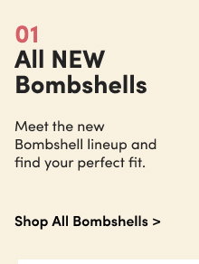 01 | All New Bombshells | Meet the new Bombshell lineup and find your perfect fit. | Shop All Bombshells > 