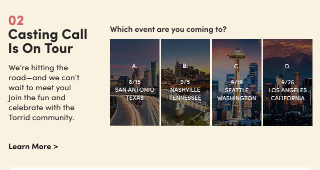 02 | Casting Call Is On Tour | We’re hitting the road—and we can’t wait to meet you! Join the fun and celebrate with the Torrid community. | Learn More > | Which event are you coming to? | A. 8/15 San Antonio Texas | B. 9/5 Nashville Tennessee | C. 9/19 Seattle Washington | D. 9/26 Los Angeles California 