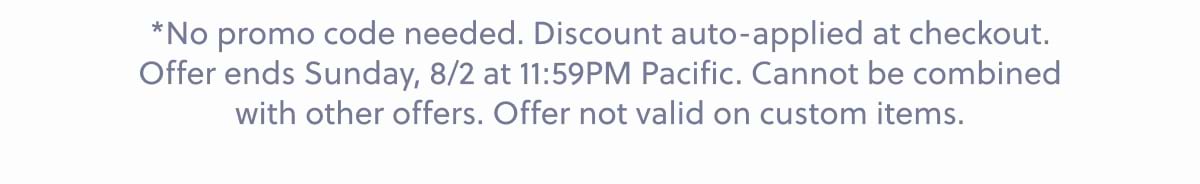 *No promo code needed. Discount auto-applied at checkout. Offer ends Sunday, 8/2 at 11:59PM Pacific. Cannot be combined with other offers. Offer not valid on custom items.