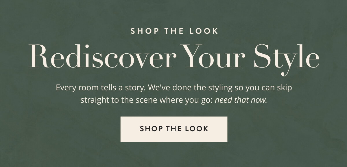 Shop the Look: Rediscover Your Style. Every room tells a story. We've done the styling so you can skip straight to the scene where you go: need that now. Shop the look.
