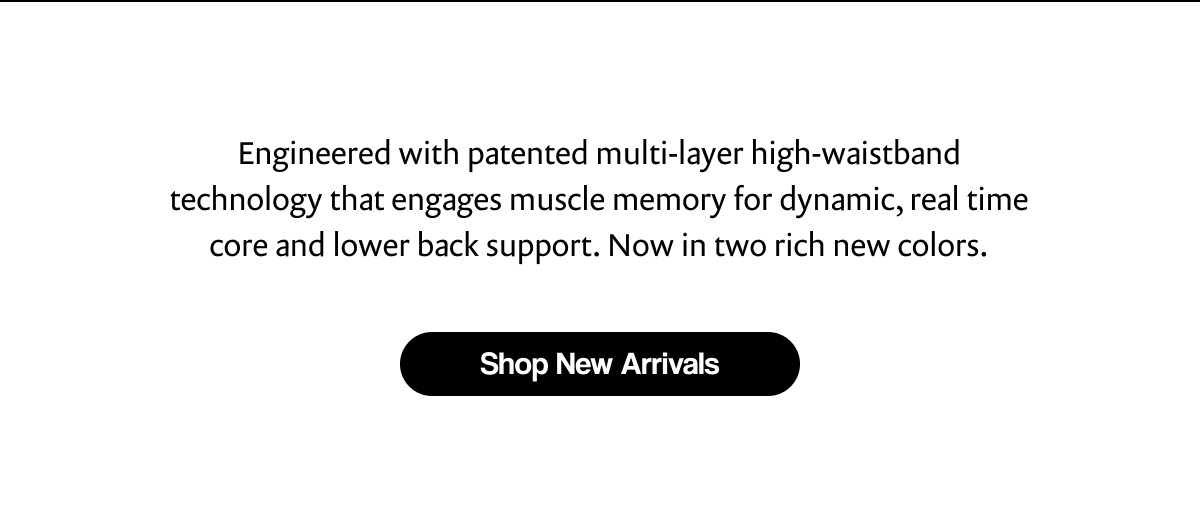 Engineered with patented multi-layer high-waistband technology that engages muscle memory for dynamic, real time core and lower back support. Now in two rich new colors. | [ Shop New Arrivals ]