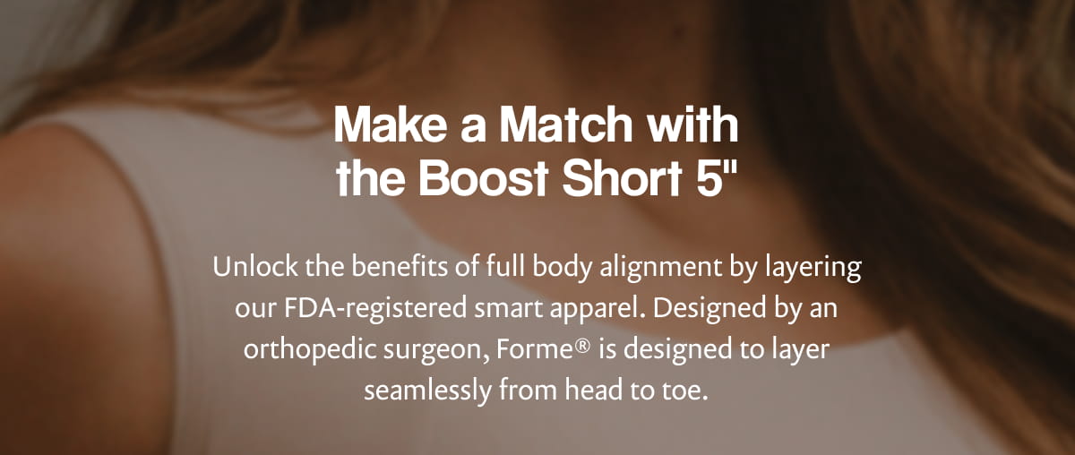 Make a Match with the Boost Short 5” | Unlock the benefits of full body alignment by layering our FDA-registered smart apparel. Designed by an orthopedic surgeon, Forme® is designed to layer seamlessly from head to toe.