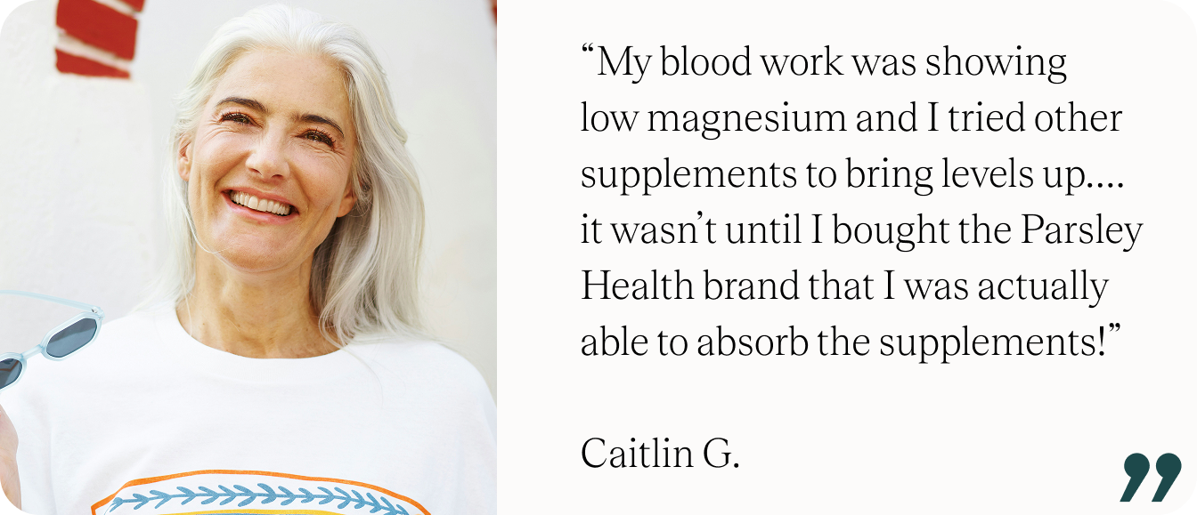 “My blood work was showing low magnesium and I tried other supplements to bring levels up….it wasn’t until I bought the Parsley Health brand that I was actually able to absorb the supplements!” - Caitlin G.