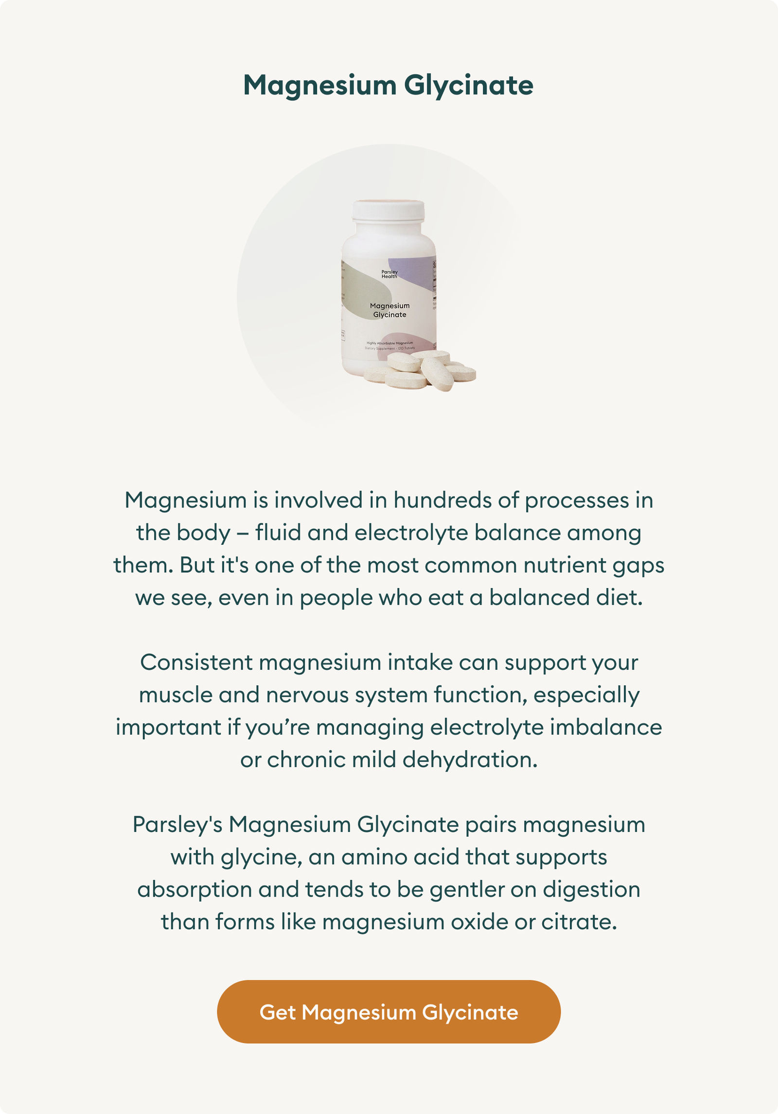 Magnesium Glycinate:  Magnesium is involved in hundreds of processes in the body — fluid and electrolyte balance among them. But it's one of the most common nutrient gaps we see, even in people who eat a balanced diet. Consistent magnesium intake can support your muscle and nervous system function, especially important if you’re managing electrolyte imbalance or chronic mild dehydration. Parsley's Magnesium Glycinate pairs magnesium with glycine, an amino acid that supports absorption and tends to be gentler on digestion than forms like magnesium oxide or citrate. Button: Get Magnesium Glycinate