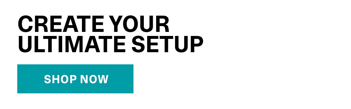 Create Your Ultimate Setup | SHOP NOW >>