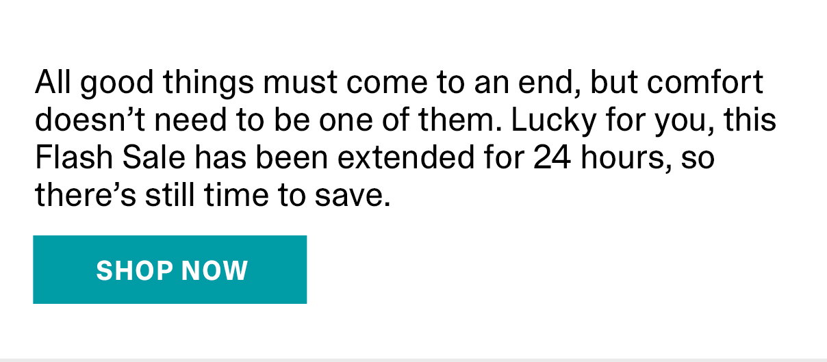 All good things must come to an end, but comfort doesn’t need to be one of them. Lucky for you, this Flash Sale has been extended for 24 hours, so there’s still time to save. | SHOP NOW >>