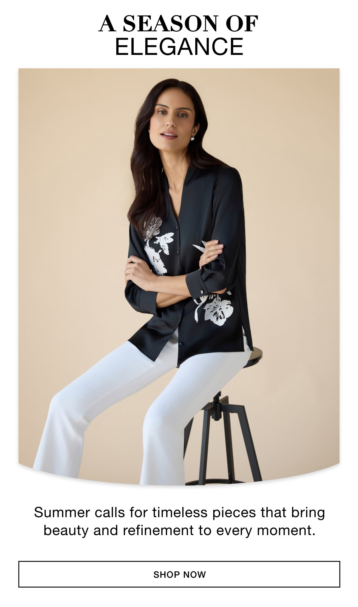 A SEASON OF ELEGANCE - Summer calls for timeless pieces that bring beauty and refinement to every moment. SHOP NOW >>