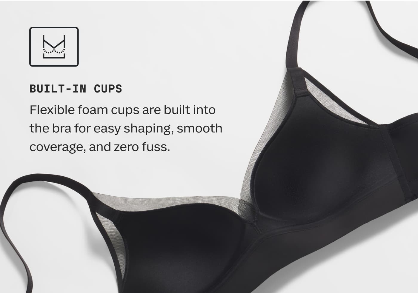 BUILT-IN CUPS | Flexible foam cups are built into the bra for easy shaping, smooth coverage, and zero fuss.