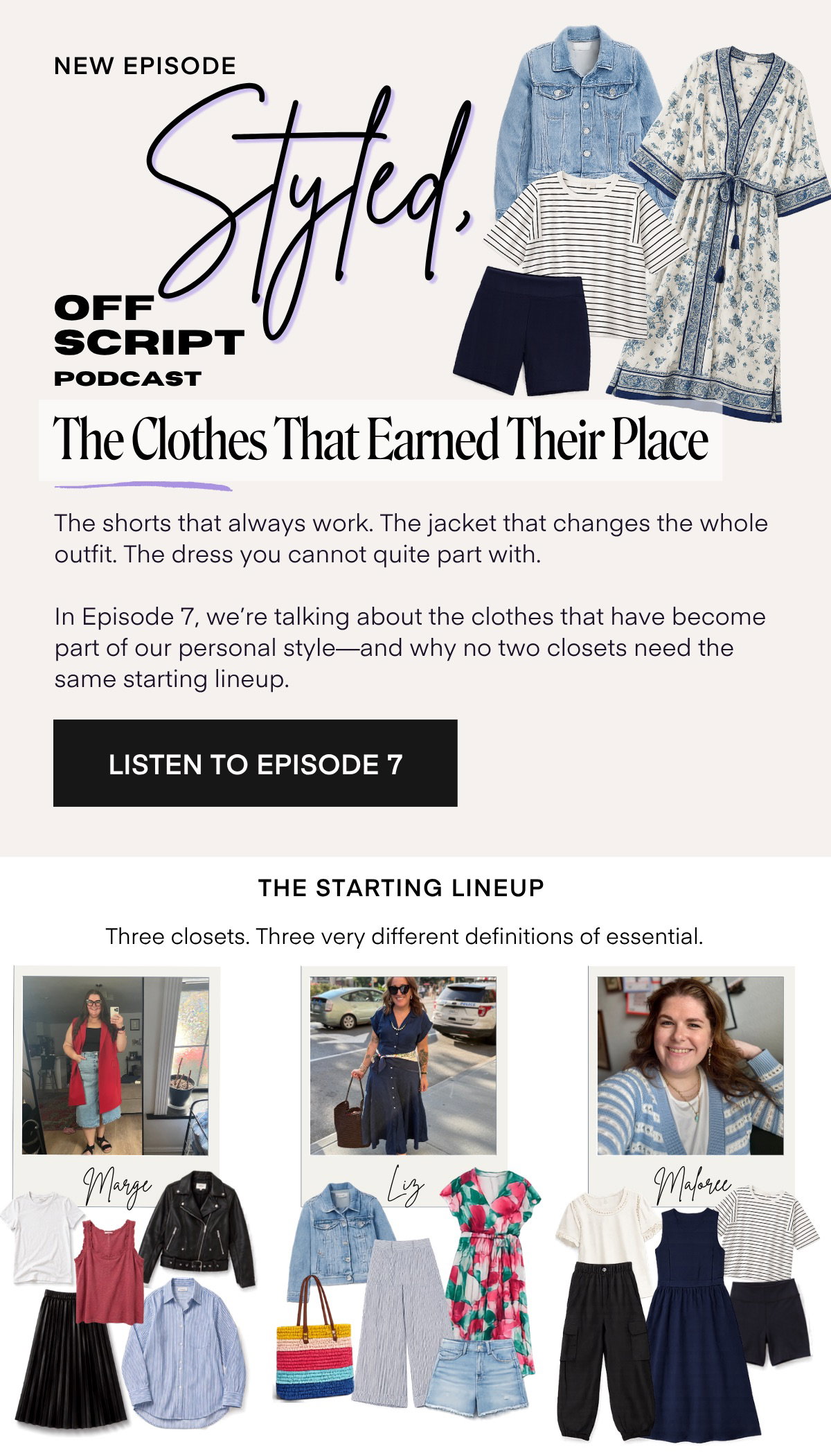 NEW EPISODE OFF Styld. SCRIPT PODCAST The Clothes That Earned Their Place The shorts that always work. The jacket that changes the whole outfit. The dress you cannot quite part with. In Episode 7, we're talking about the clothes that have become part of our personal style-and why no two closets need the same starting lineup. LISTEN TO EPISODE 7 THE STARTING LINEUP Three closets. Three very different definitions of essential. Marge Liz Mapre