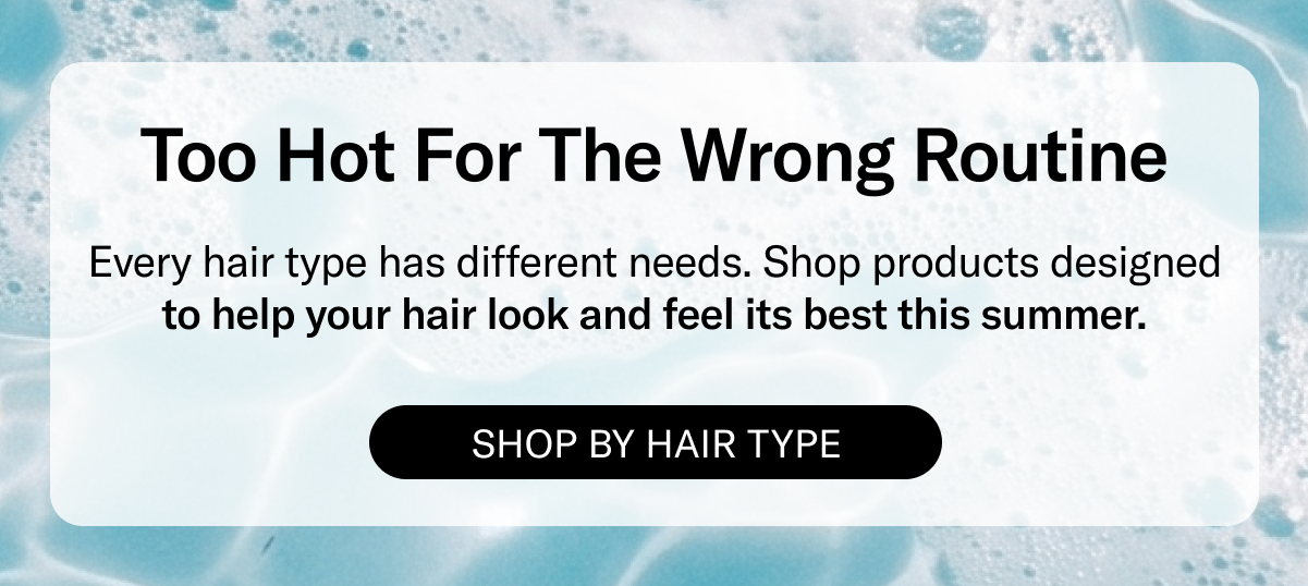 Too Hot For The Wrong Reason | Every hair type has different needs. Shop products designed to help your hair look and feel its best this summer. | Shop By Hair Type