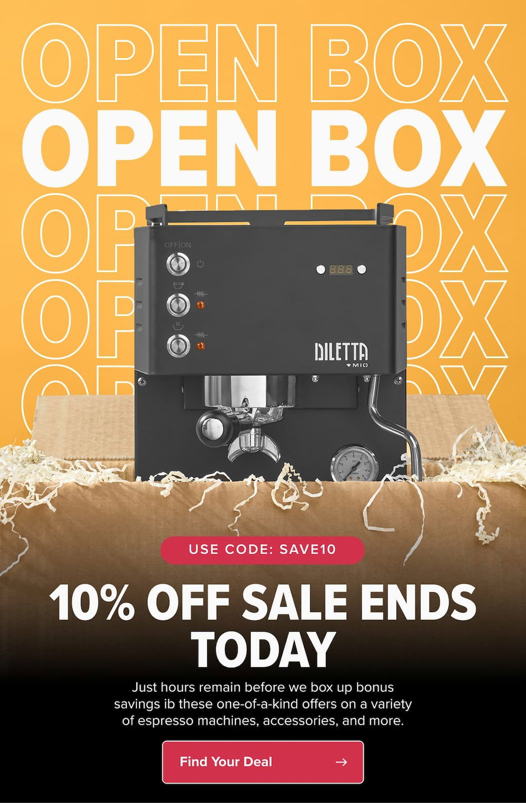 10% OFF WITH CODE: SAVE10 LAST CHANCE FOR OPEN BOX SALE We’re closing up our bonus savings on one-of-a-kind deals, so don’t wait!  CTA: Shop Last-Minute Specials
