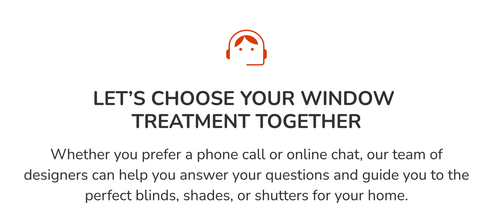 Let's choose your window treatments together. Whether you prefer a phone call or online chat, our team of designers can help answer your questions and guide you to the perfect blinds, shades, or shutters for your home.