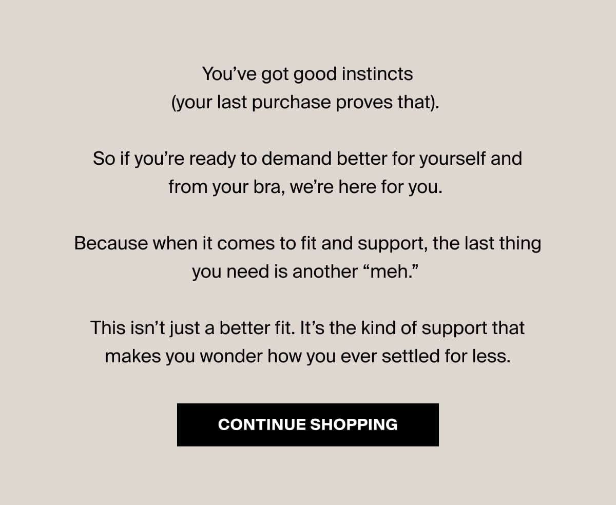 You’ve got good instincts (your last purchase proves that). So if you’re ready to demand better for yourself and from your bra, we’re here for you. Because when it comes to fit and support, the last thing you need is another “meh.” This isn’t just a better fit. It’s the kind of support that makes you wonder how you ever settled for less. [Click here to CONTINUE SHOPPING]