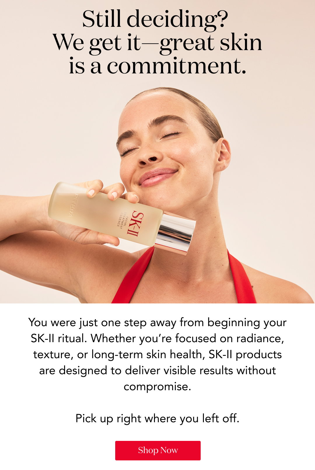Still deciding? We get it—great skin is a commitment. You were just one step away from beginning your SK-II ritual. Whether you’re focused on radiance, texture, or long-term skin health, SK-II products are designed to deliver visible results without compromise. Pick up right where you left off. Shop Now