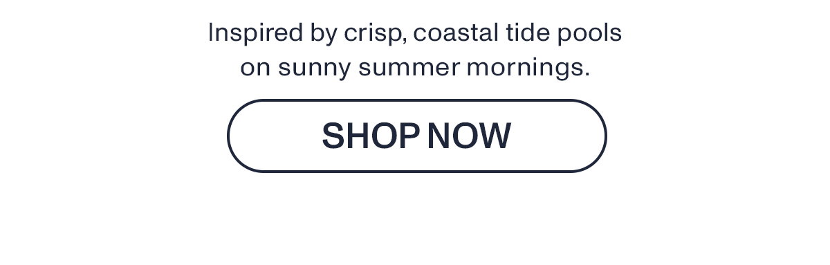 Inspired by crisp, coastal tide pools on sunny summer mornings.