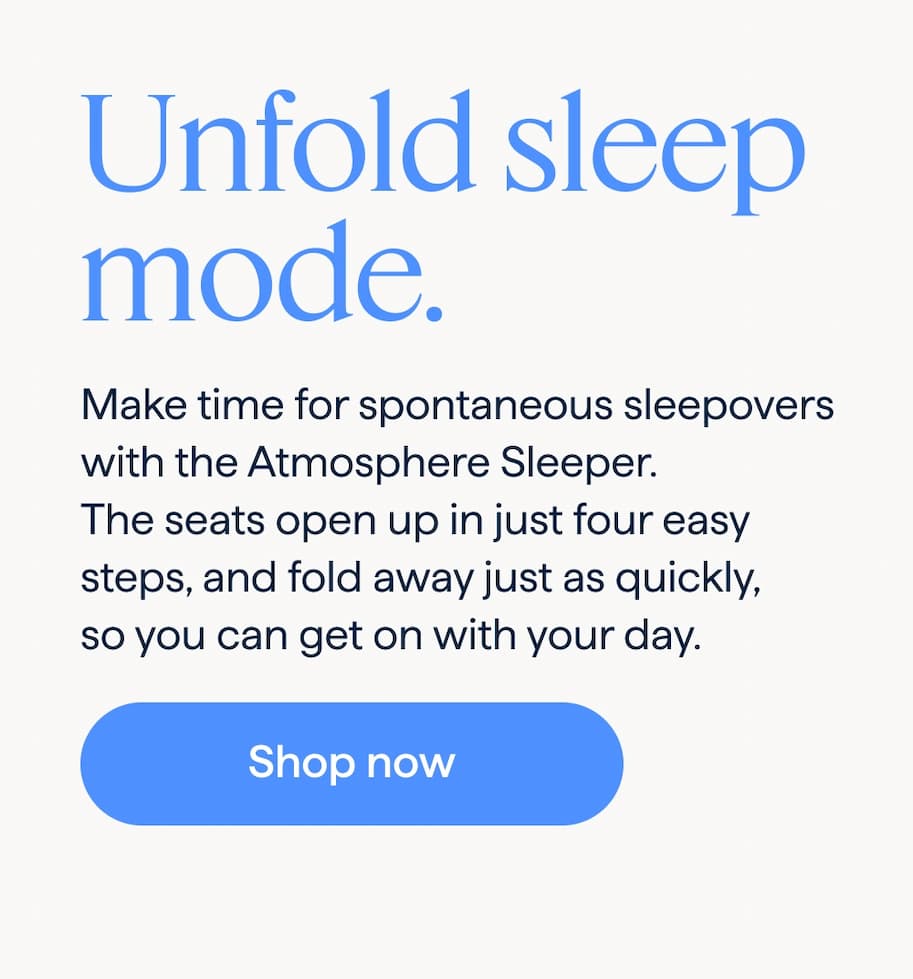 Unfold sleep mode. Make time for spontaneous sleepovers with the Atmosphere Sleeper. The seats open up in just four easy steps, and fold away just as quickly, so you can get on with your day. Shop now.
