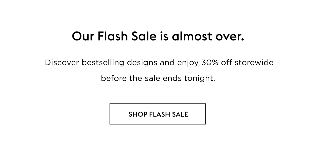 Our Flash Sale is almost over.   Discover bestselling designs and enjoy 30% off storewide before the sale ends tonight.