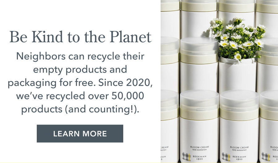 Be Kind to the Planet Neighbors can recycle their empty products and packaging for free. Since 2020, we've recycled over 50,000 products (and counting!). LEARN MORE