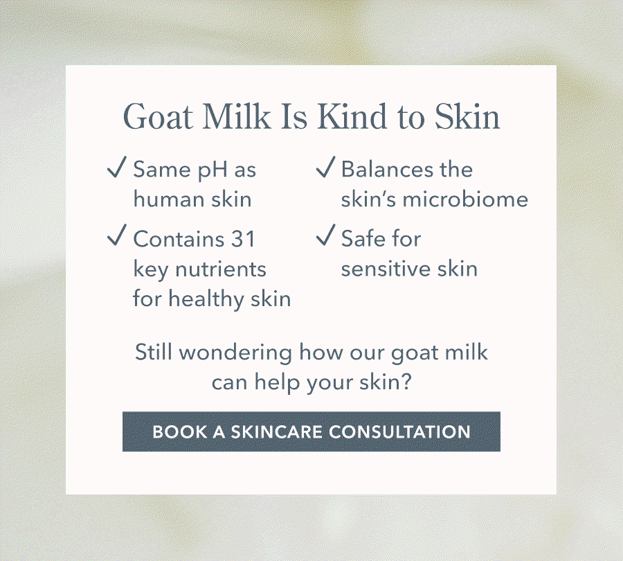 Goat Milk Is Kind to Skin Same pH as V Balances the human skin skin's microbiome V Contains 31 V Safe for key nutrients sensitive skin for healthy skin Still wondering how our goat milk can help your skin? BOOK A SKINCARE CONSULTATION