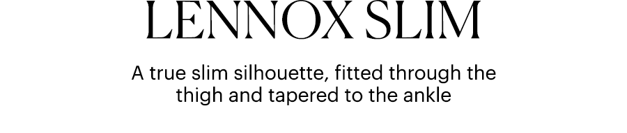 Lennox Slim - A true slim silhouette, fitted through the thigh and tapered to the ankle