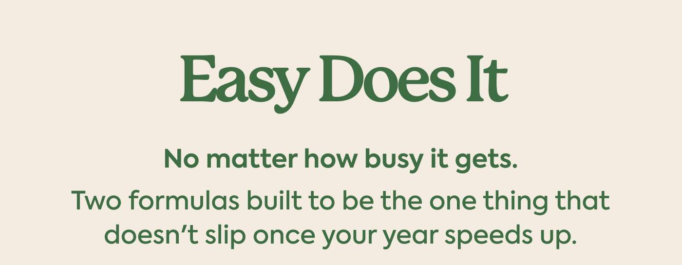 Easy Does It. Subhed: No matter how busy it gets. Two formulas built to be the one thing that doesn't slip once your year speeds up.