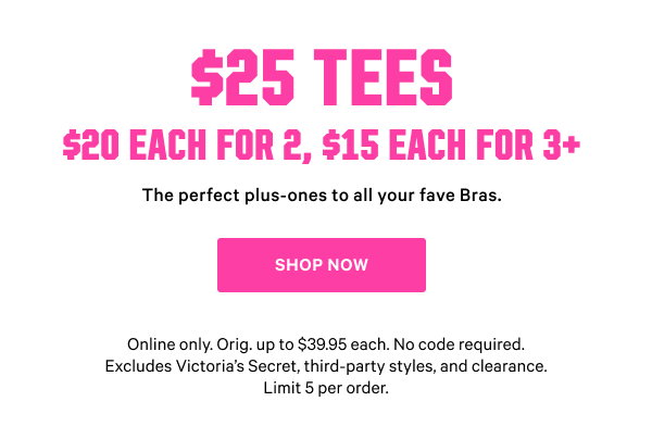 $15 each when you buy 3 or more  The perfect plus-ones to all your fave Bras. Online only. Orig. up to $39.95 each. No code required. Excludes Victoria’s Secret, third-party styles, and clearance. Limit 5 per order. Shop Now >