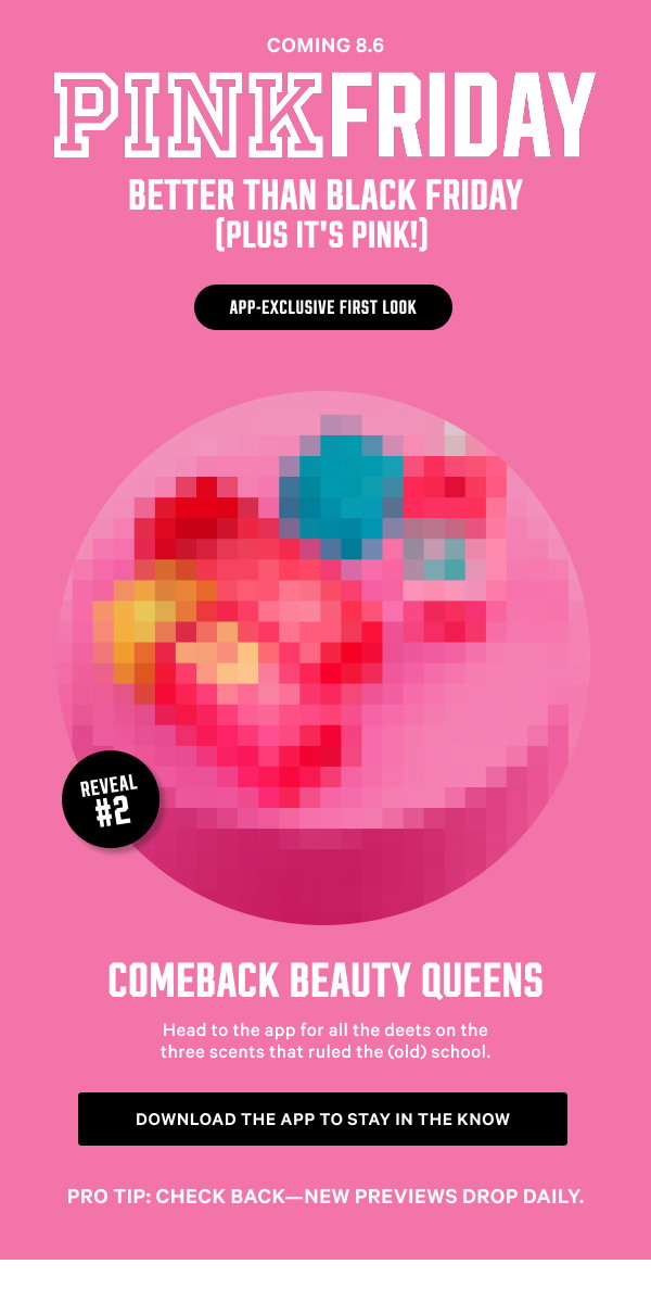 Coming 8.6 [PINK Friday Better Than Black Friday (Plus It’s PINK!) lock up] APP-EXCLUSIVE FIRST LOOK REVEAL # 2: Comeback Beauty Queens Head to the app for all the deets on the three scents that ruled the (old) school.Pro tip: Check back—new previews drop daily.Download the App to Stay in the Know
