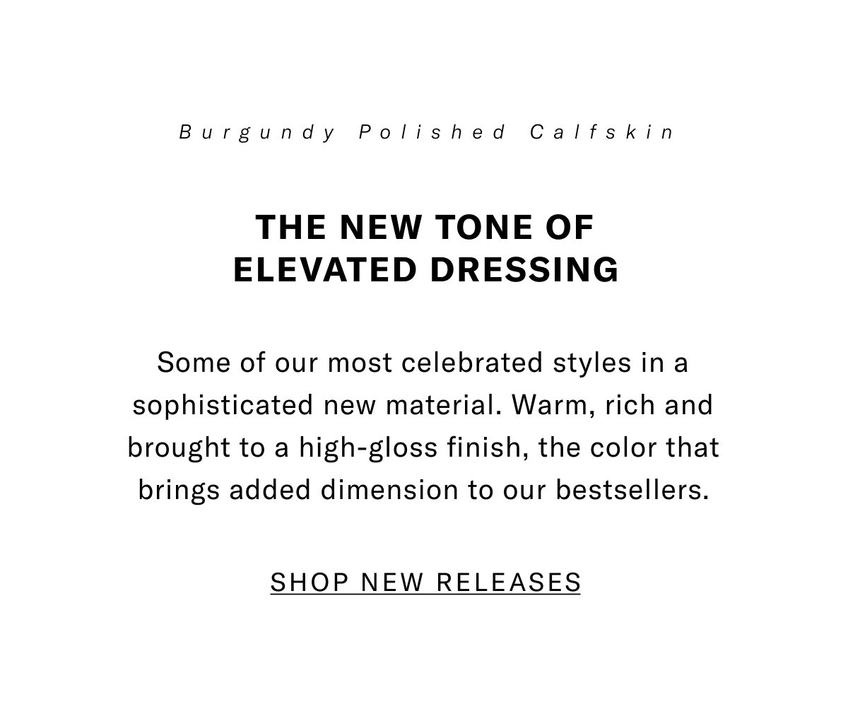 Burgundy Polished Calfskin - The New Tone Of Elevated Dressing - Some Of Our Most Celebrated Styles In A Sophisticated New Material. Warm, Rich And Brought To A High-gloss Finish, The Color That Brings Added Dimension To Our Bestsellers. Click Here To Shop Now.