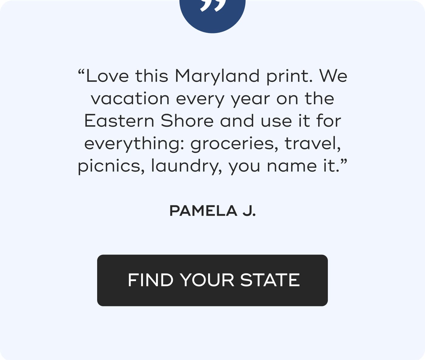 “Love this Maryland print. We vacation every year on the Eastern Shore and use it for everything: groceries, travel, picnics, laundry, you name it.” PAMELA J. FIND YOUR STATE