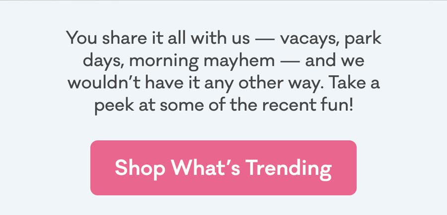 You share it all with us — vacays, park days, morning mayhem — and we wouldn’t have it any other way. Take a peek at some of the recent fun! | Shop What's Trending