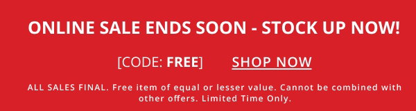 ONLINE SALE ENDS SOON - STOCK UP NOW! CODE: FREE. SHOP NOW. ALL SALES FINAL. Free item of equal or lesser value. Cannot be combined with other offers. Limited Time Only.