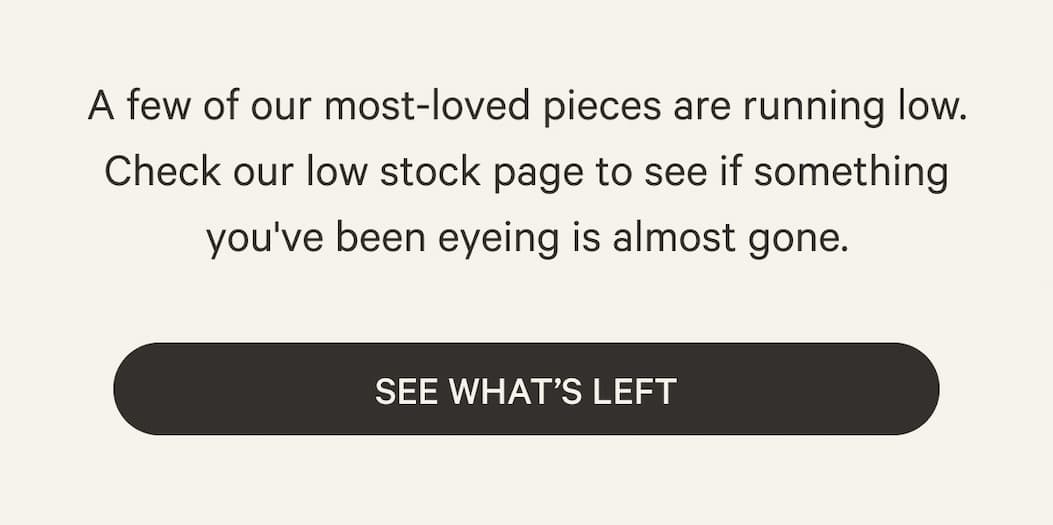 A few of our most-loved pieces are running low. Check our low stock page to see if something you've been eyeing is almost gone. | See What’s Left