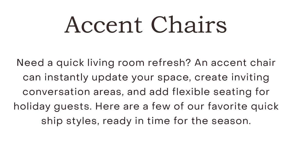 Need a quick living room refresh? An accent chair can instantly update your space, create inviting conversation areas, and add flexible seating for holiday guests. Here are a few of our favorite quick ship styles, ready in time for the season.