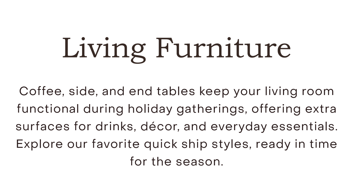 Living Room Furniture Coffee, side, and end tables keep your living room functional during holiday gatherings, offering extra surfaces for drinks, décor, and everyday essentials. Explore our favorite quick ship styles, ready in time for the season.