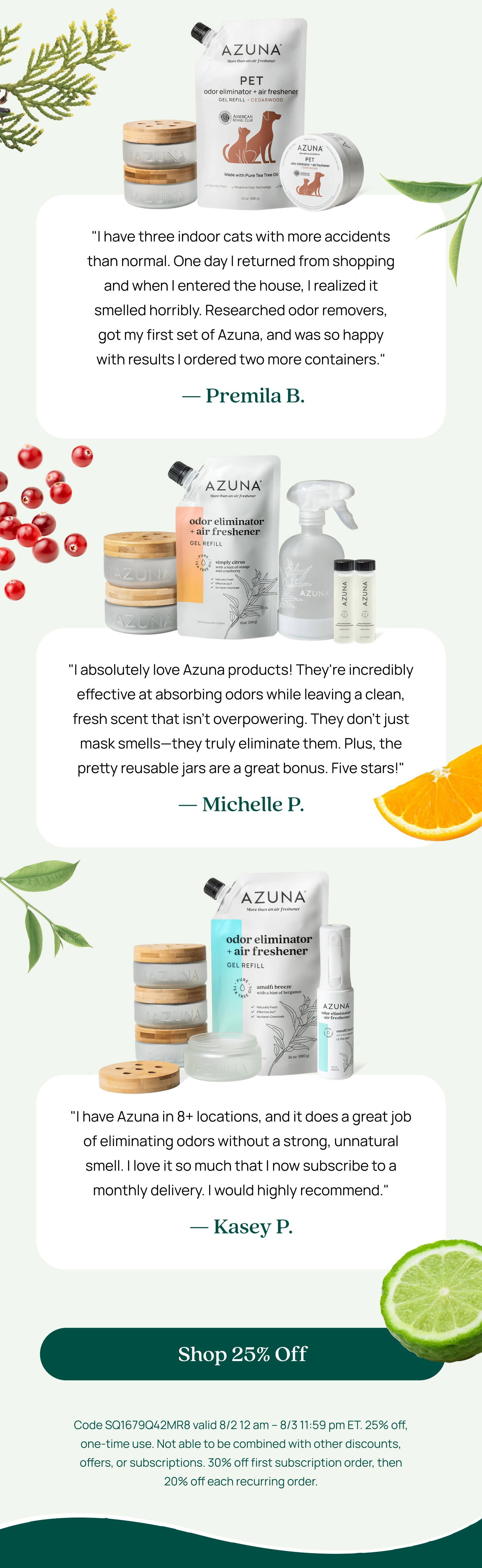 "I have three indoor cats with more accidents than normal. One day I returned from shopping and when I entered the house, I realized it smelled horribly. Researched odor removers, got my first set of Azuna, and was so happy with results I ordered two more containers." — Premila B. "I absolutely love Azuna products! They're incredibly effective at absorbing odors while leaving a clean, fresh scent that isn't overpowering. They don't just mask smells—they truly eliminate them. Plus, the pretty reusable jars are a great bonus. Five stars!" — Michelle P. "I have Azuna in 8+ locations, and it does a great job of eliminating odors without a strong, unnatural smell. I love it so much that I now subscribe to a monthly delivery. I would highly recommend." — Kasey P. Shop 25% Off Code SQ1679Q42MR8 valid 8/2 12 am – 8/3 11:59 pm ET. 25% off, one-time use. Not able to be combined with other discounts, offers, or subscriptions. 30% off first subscription order, then 20% off each recurring order.