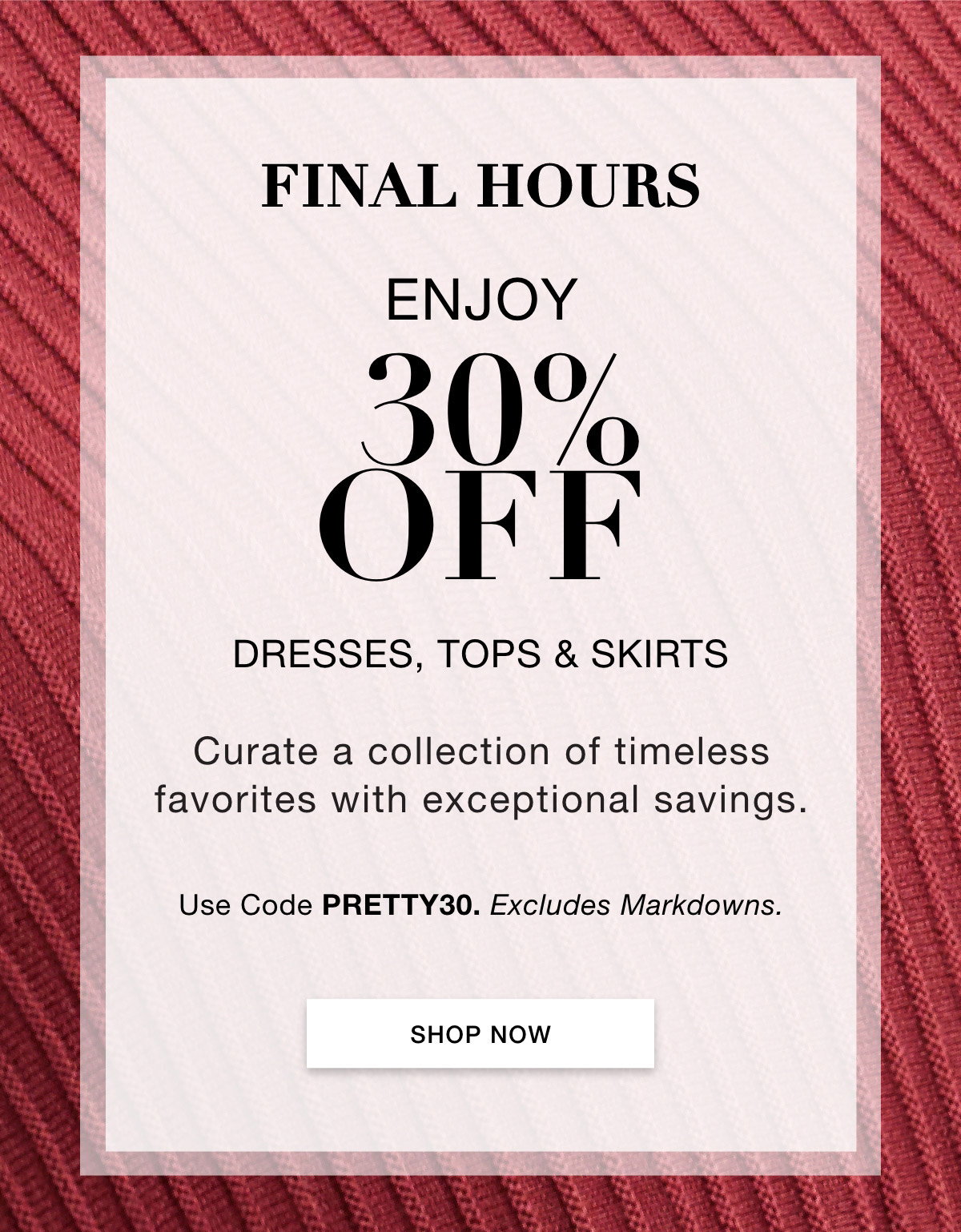FINAL HOURS ENJOY 30% OFF DRESSES, TOPS & SKIRTS  Curate a collection of timeless favorites with exceptional savings.  Use Code: PRETTY30 Excludes Markdowns.SHOP NOW >>