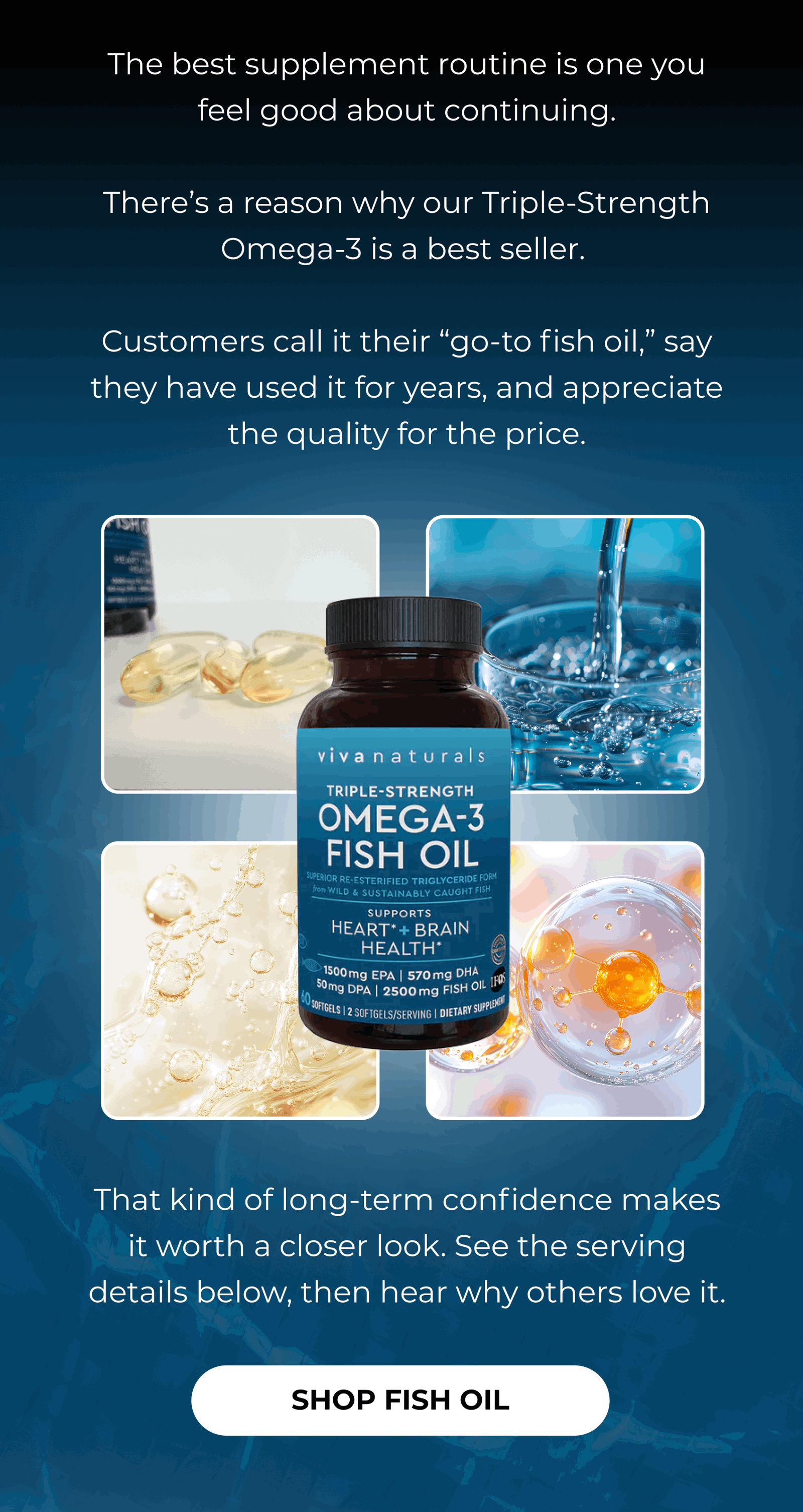 The best supplement routine is one you feel good about continuing.  There’s a reason why our Triple-Strength Omega-3 is a best seller.   Customers call it their “go-to fish oil,” say they have used it for years, and appreciate the quality for the price.