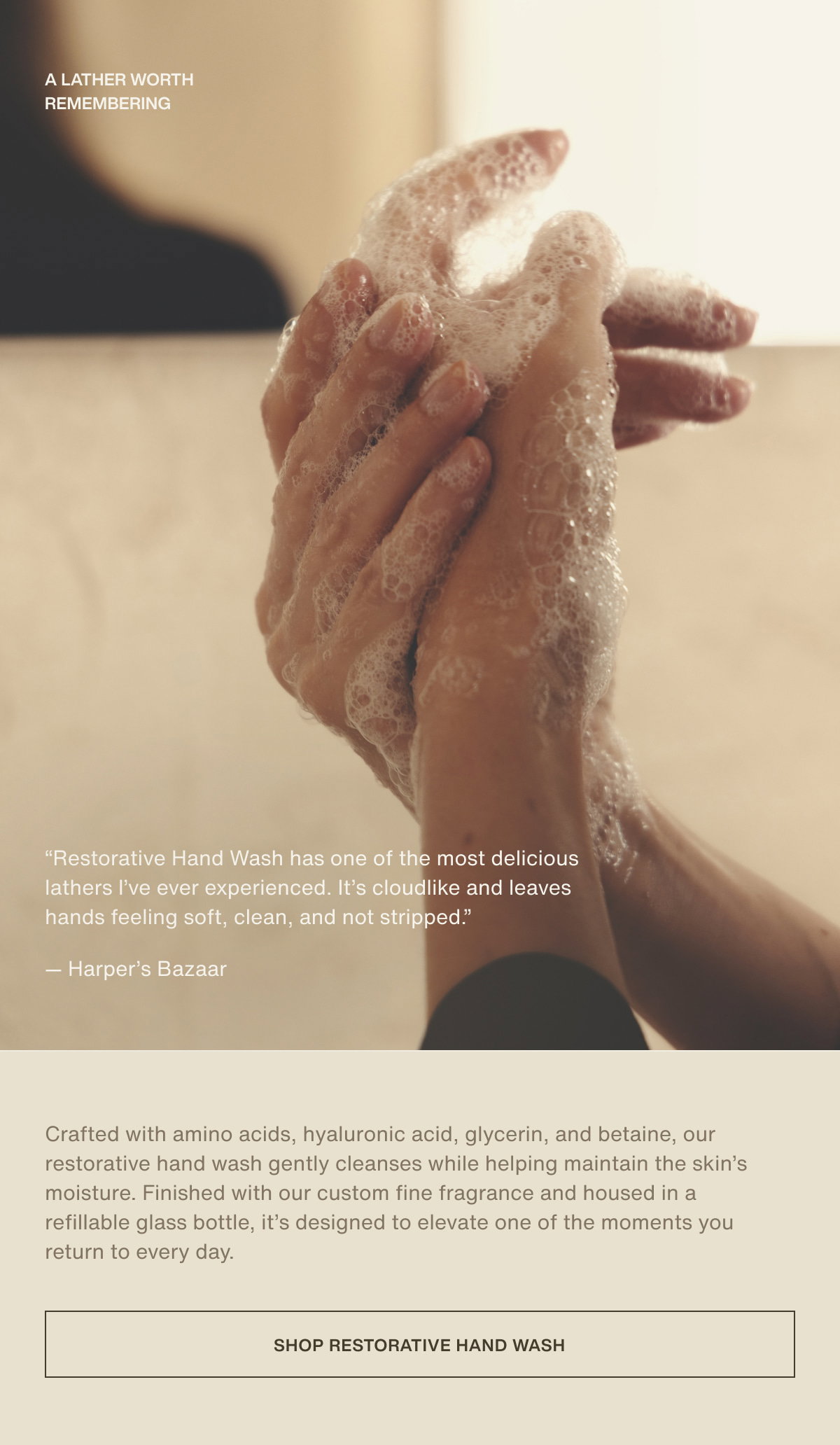a lather worth remembering | “Restorative Hand Wash has one of the most delicious lathers I’ve ever experienced. It’s cloudlike and leaves hands feeling soft, clean, and not stripped.” — Harper’s Bazaar | Crafted with amino acids, hyaluronic acid, glycerin, and betaine, our restorative hand wash gently cleanses while helping maintain the skin’s moisture. Finished with our custom fine fragrance and housed in a refillable glass bottle, it’s designed to elevate one of the moments you return to every day. | [ shop restorative hand wash ]