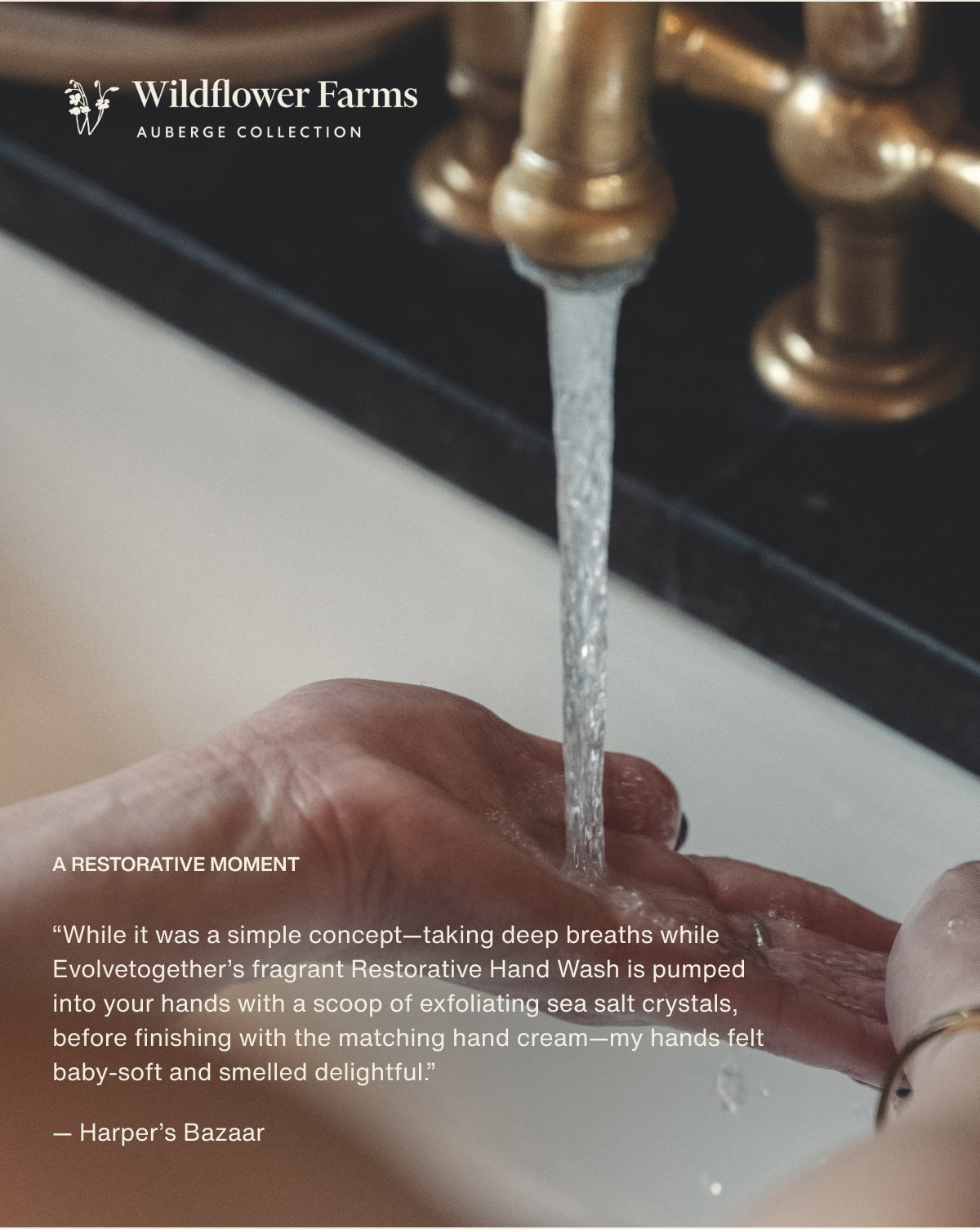 Wildflower Farms | A restorative moment | “While it was a simple concept—taking deep breaths while Evolvetogether’s fragrant Restorative Hand Wash is pumped into your hands with a scoop of exfoliating sea salt crystals, before finishing with the matching hand cream—my hands felt baby-soft and smelled delightful.” — Harper’s Bazaar