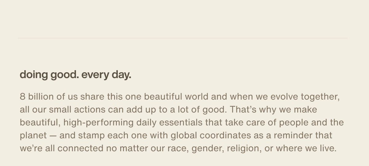 doing good. every day. | 8 billion of us share this one beautiful world and when we evolve together, all our small actions can add up to a lot of good. That’s why we make beautiful, high-performing daily essentials that take care of people and the planet — and stamp each one with global coordinates as a reminder that we’re all connected no matter our race, gender, religion, or where we live.