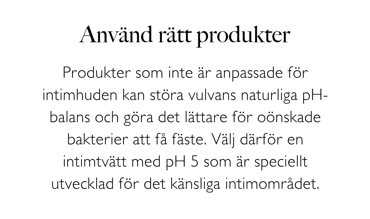Använd rätt produkter: Produkter som inte är anpassade för intimhuden kan störa vulvans naturliga pH-balans och göra det lättare för oönskade bakterier att få fäste. Välj därför en intimtvätt med pH 5 som är speciellt utvecklad för det känsliga intimområdet.