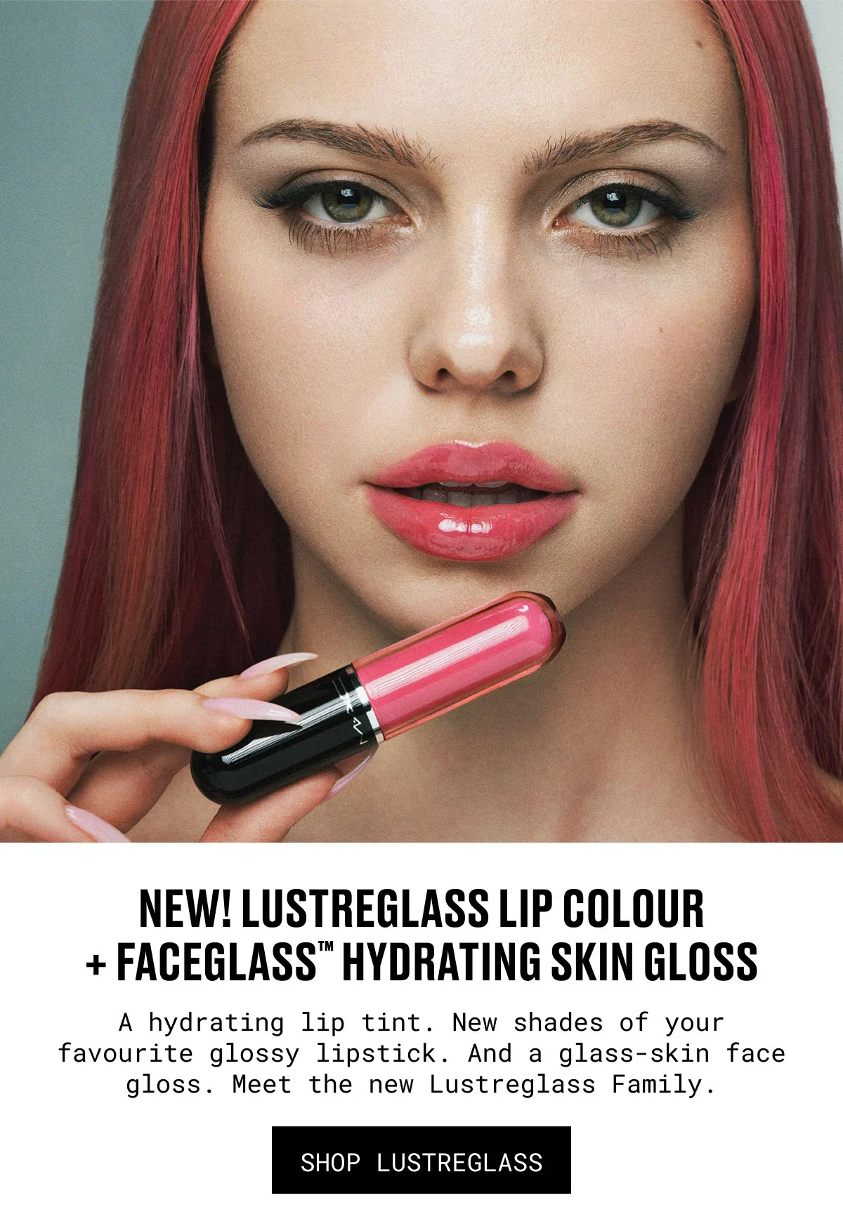 NEW! LUSTREGLASS LIP COLOUR + Faceglass™ HYDRATING SKIN GLOSS | A hydrating lip tint. New shades of your favourite glossy lipstick. And a glass-skin face gloss. Meet the new Lustreglass Family. | SHOP LUSTREGLASS