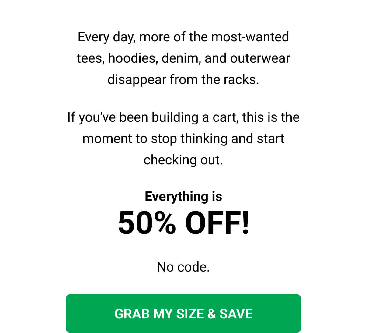 Every day, more of the most-wanted tees, hoodies, denim, and outerwear disappear from the racks. If you've been building a cart, this is the moment to stop thinking and start checking out. Everything is 50% OFF! No code. GRAB MY SIZE & SAVE