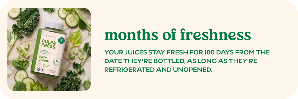 Months of freshness Your juices stay fresh for 180 days from the date they’re bottled, as long as they're refrigerated and unopened.