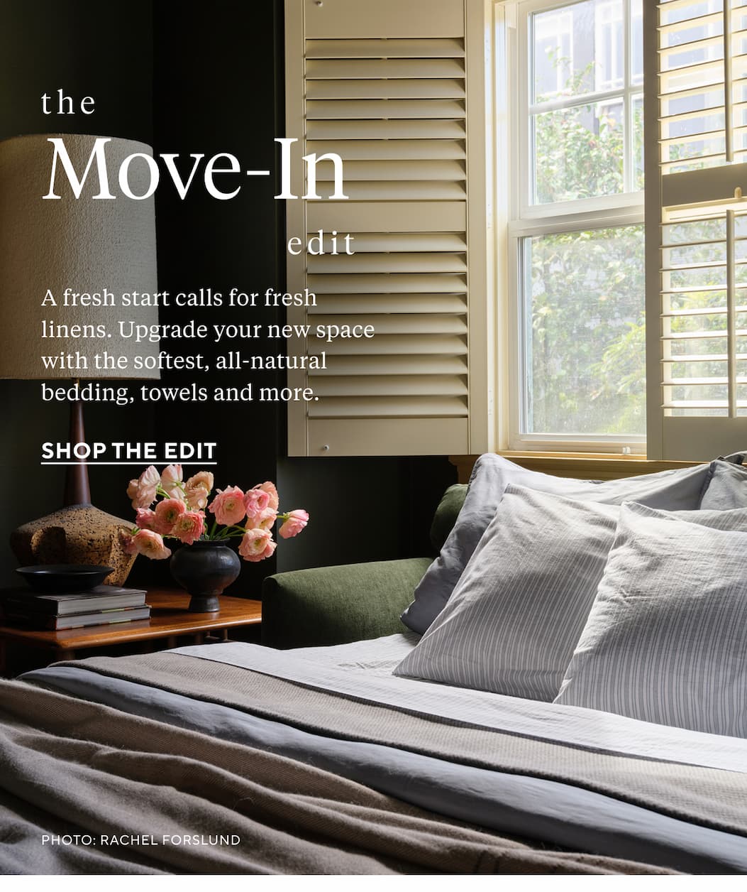 THE MOVE-IN EDIT A fresh start calls for fresh linens. Upgrade your new space with the softest, all-natural bedding, towels and more. Shop the Edit >