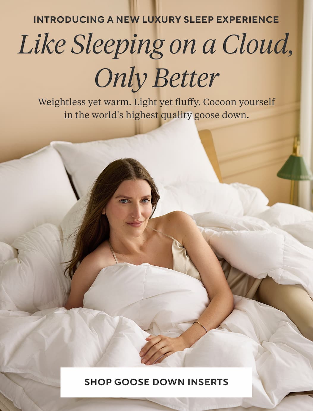 Introducing a NEW LUXURY SLEEP EXPERIENCE LIKE SLEEPING ON A CLOUD, ONLY BETTER Weightless yet warm. Light yet fluffy. Cocoon yourself in the world's highest quality goose down. 