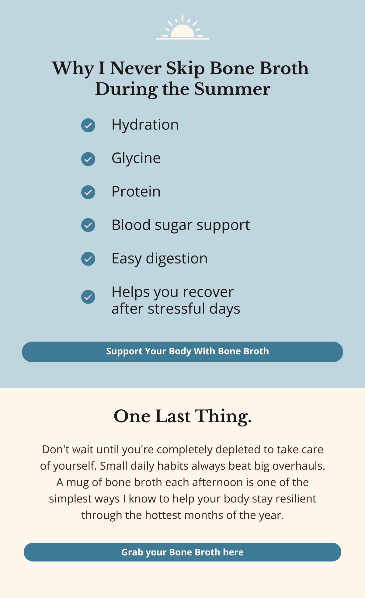 Why I Never Skip Bone Broth  During the Summer  Support Your Body With Bone Broth One Last Thing. Don't wait until you're completely depleted to take care of yourself. Small daily habits always beat big overhauls. A mug of bone broth each afternoon is one of the simplest ways I know to help your body stay resilient through the hottest months of the year. Grab your Bone Broth here