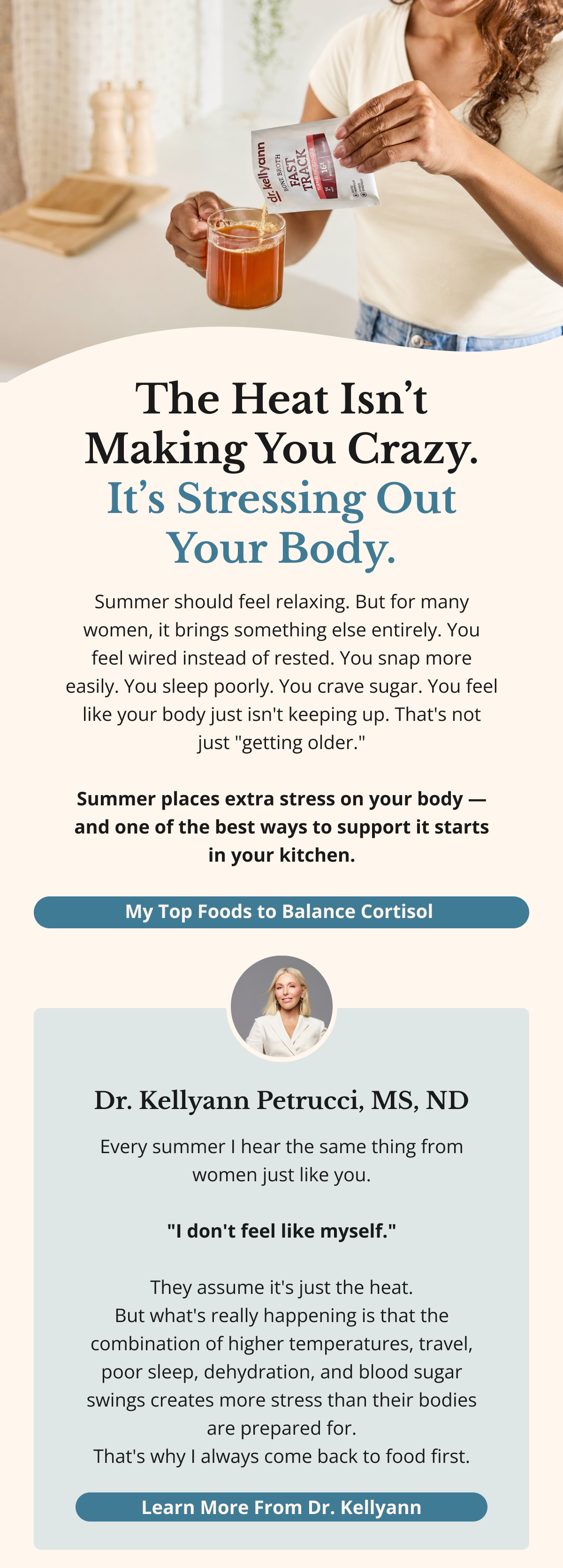 The Heat Isn’t Making You Crazy. It’s Stressing Out Your Body. Summer should feel relaxing. But for many women, it brings something else entirely. You feel wired instead of rested. You snap more easily. You sleep poorly. You crave sugar. You feel like your body just isn't keeping up. That's not just "getting older."  Summer places extra stress on your body — and one of the best ways to support it starts in your kitchen. My Top Foods to Balance Cortisol Dr. Kellyann Petrucci, MS, ND Every summer I hear the same thing from women just like you.  "I don't feel like myself."  They assume it's just the heat. But what's really happening is that the combination of higher temperatures, travel, poor sleep, dehydration, and blood sugar swings creates more stress than their bodies are prepared for. That's why I always come back to food first. Learn More From Dr. Kellyann 
