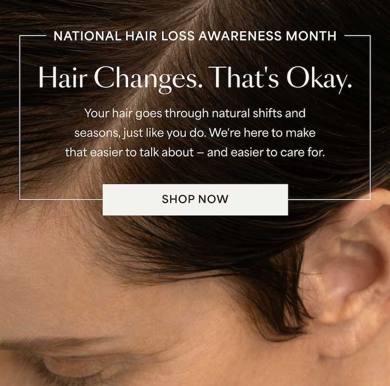 National Hair Loss Awareness Month | Hair changes. thats okay. Your hair goes through natural shifts and seasons, just like you do. We're here to make that easier to talk about - and easier to care for. | SHOP NOW